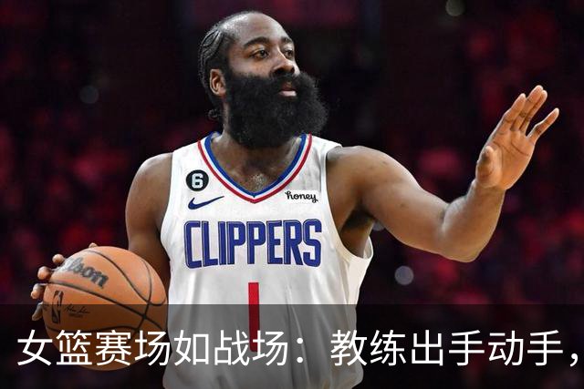 女篮赛场如战场：教练出手动手，伤员送医笑谈打斗？